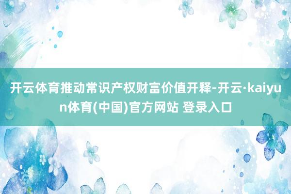 开云体育推动常识产权财富价值开释-开云·kaiyun体育(中国)官方网站 登录入口