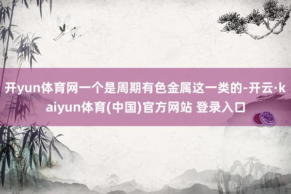 开yun体育网一个是周期有色金属这一类的-开云·kaiyun体育(中国)官方网站 登录入口