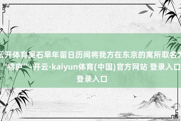 云开体育吴石早年留日历间将我方在东京的寓所取名为“榕庐”-开云·kaiyun体育(中国)官方网站 登录入口