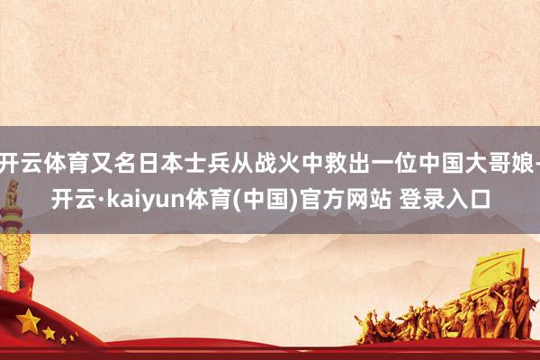 开云体育又名日本士兵从战火中救出一位中国大哥娘-开云·kaiyun体育(中国)官方网站 登录入口