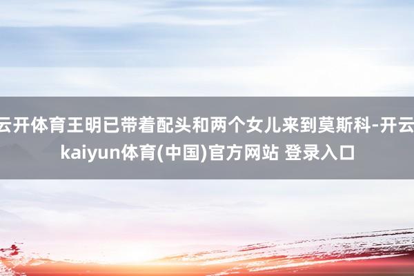 云开体育王明已带着配头和两个女儿来到莫斯科-开云·kaiyun体育(中国)官方网站 登录入口
