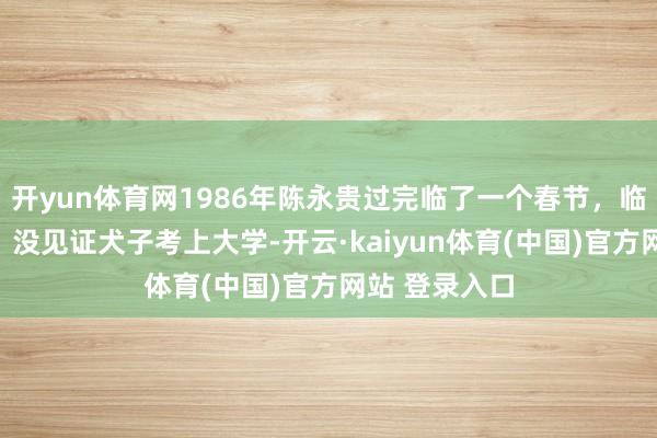 开yun体育网1986年陈永贵过完临了一个春节，临终说出缺憾：没见证犬子考上大学-开云·kaiyun体育(中国)官方网站 登录入口