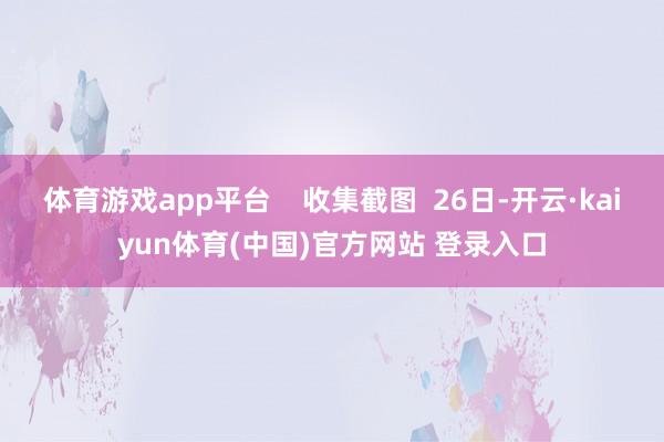 体育游戏app平台    收集截图  26日-开云·kaiyun体育(中国)官方网站 登录入口
