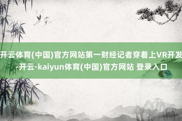 开云体育(中国)官方网站第一财经记者穿着上VR开发-开云·kaiyun体育(中国)官方网站 登录入口