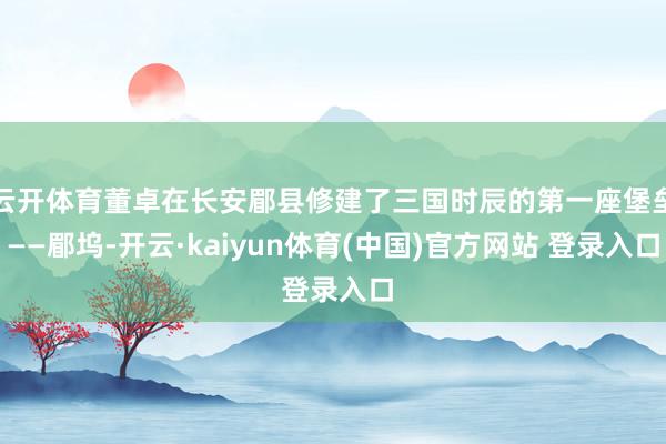 云开体育董卓在长安郿县修建了三国时辰的第一座堡垒——郿坞-开云·kaiyun体育(中国)官方网站 登录入口