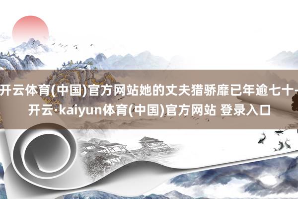 开云体育(中国)官方网站她的丈夫猎骄靡已年逾七十-开云·kaiyun体育(中国)官方网站 登录入口