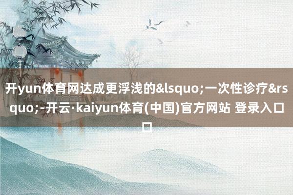 开yun体育网达成更浮浅的&lsquo;一次性诊疗&rsquo;-开云·kaiyun体育(中国)官方网站 登录入口