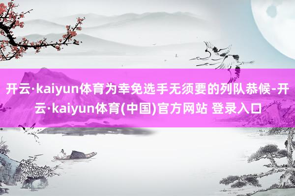 开云·kaiyun体育为幸免选手无须要的列队恭候-开云·kaiyun体育(中国)官方网站 登录入口