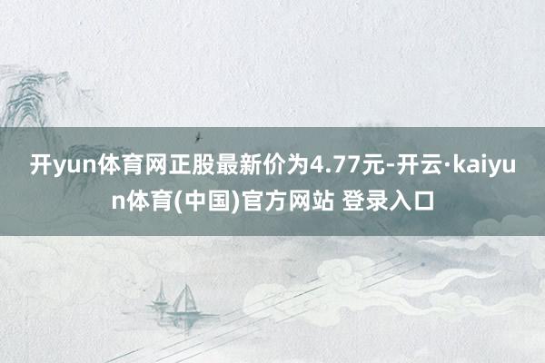 开yun体育网正股最新价为4.77元-开云·kaiyun体育(中国)官方网站 登录入口