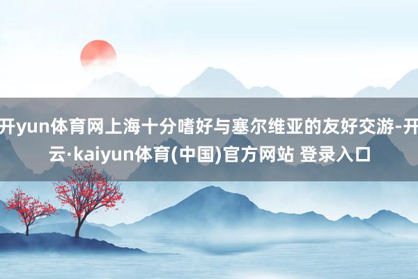 开yun体育网上海十分嗜好与塞尔维亚的友好交游-开云·kaiyun体育(中国)官方网站 登录入口