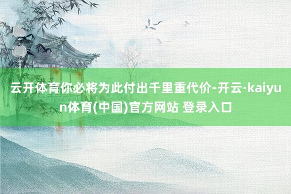 云开体育你必将为此付出千里重代价-开云·kaiyun体育(中国)官方网站 登录入口