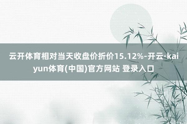云开体育相对当天收盘价折价15.12%-开云·kaiyun体育(中国)官方网站 登录入口