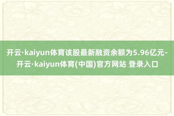 开云·kaiyun体育该股最新融资余额为5.96亿元-开云·kaiyun体育(中国)官方网站 登录入口
