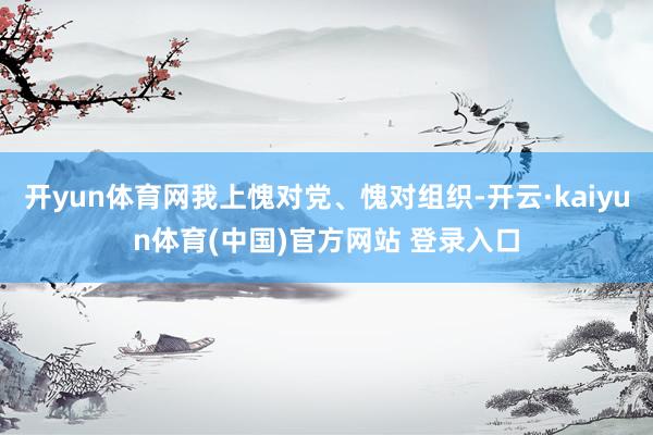 开yun体育网我上愧对党、愧对组织-开云·kaiyun体育(中国)官方网站 登录入口