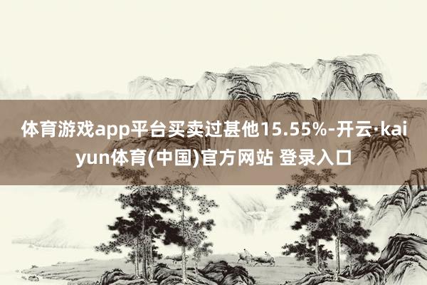 体育游戏app平台买卖过甚他15.55%-开云·kaiyun体育(中国)官方网站 登录入口