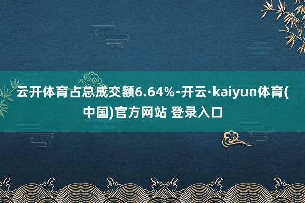 云开体育占总成交额6.64%-开云·kaiyun体育(中国)官方网站 登录入口