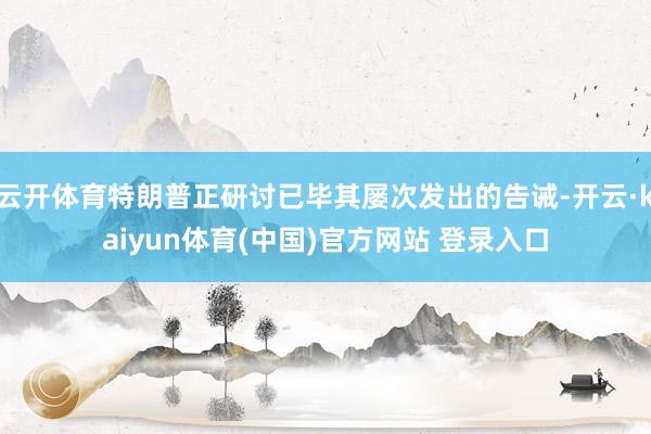 云开体育特朗普正研讨已毕其屡次发出的告诫-开云·kaiyun体育(中国)官方网站 登录入口