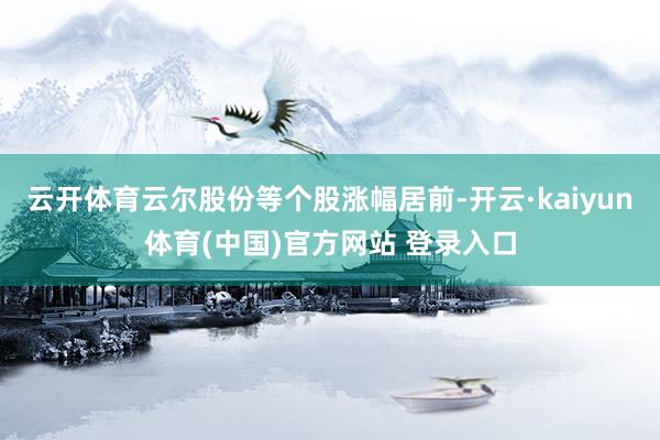 云开体育云尔股份等个股涨幅居前-开云·kaiyun体育(中国)官方网站 登录入口