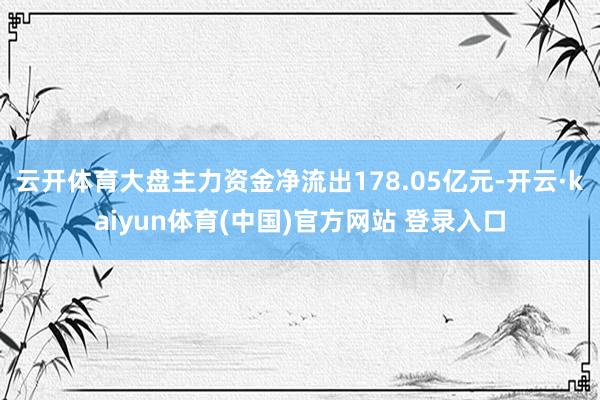 云开体育大盘主力资金净流出178.05亿元-开云·kaiyun体育(中国)官方网站 登录入口