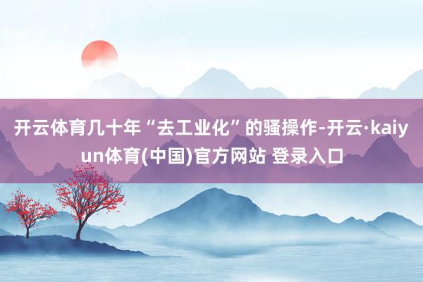 开云体育几十年“去工业化”的骚操作-开云·kaiyun体育(中国)官方网站 登录入口