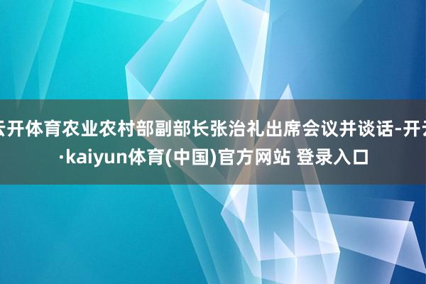 云开体育农业农村部副部长张治礼出席会议并谈话-开云·kaiyun体育(中国)官方网站 登录入口