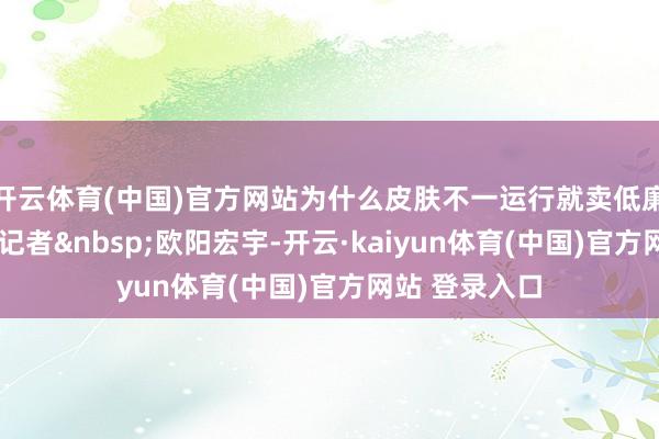 开云体育(中国)官方网站为什么皮肤不一运行就卖低廉点?封面新闻记者&nbsp;欧阳宏宇-开云·kaiyun体育(中国)官方网站 登录入口